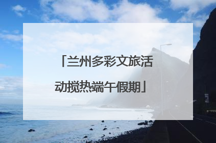 兰州多彩文旅活动搅热端午假期