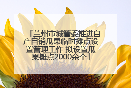 兰州市城管委推进自产自销瓜果临时摊点设置管理工作 拟设置瓜果摊点2000余个