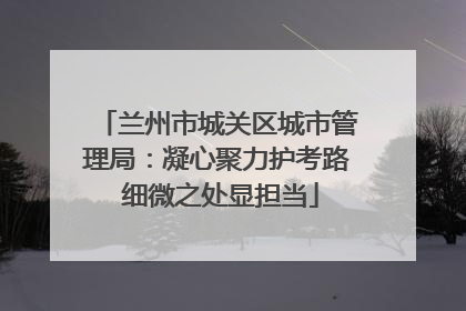 兰州市城关区城市管理局：凝心聚力护考路 细微之处显担当