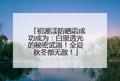 初源漾防晒霜成功成为：白里透光的秘密武器！全夏秋冬都无敌！