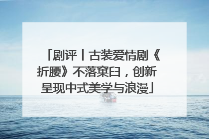 剧评丨古装爱情剧《折腰》不落窠臼，创新呈现中式美学与浪漫