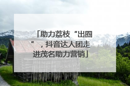 助力荔枝“出圈”，抖音达人团走进茂名助力营销