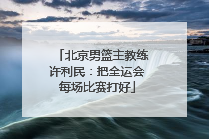 北京男篮主教练许利民：把全运会每场比赛打好