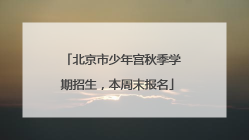 北京市少年宫秋季学期招生，本周末报名