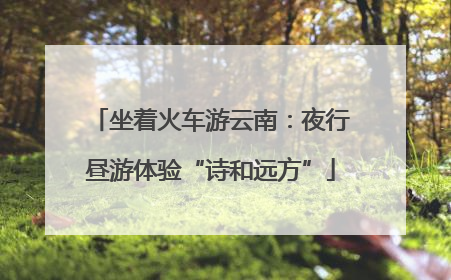 坐着火车游云南：夜行昼游体验“诗和远方”