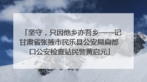 坚守，只因他乡亦吾乡——记甘肃省张掖市民乐县公安局扁都口公安检查站民警黄启元