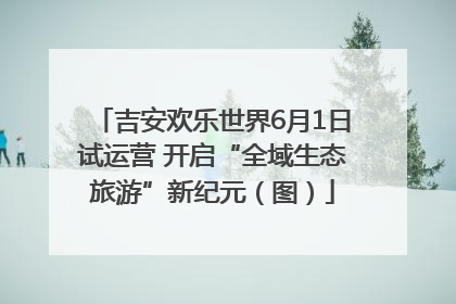 吉安欢乐世界6月1日试运营 开启“全域生态旅游”新纪元（图）