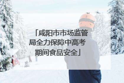 咸阳市市场监管局全力保障中高考期间食品安全
