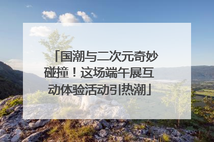 国潮与二次元奇妙碰撞！这场端午展互动体验活动引热潮
