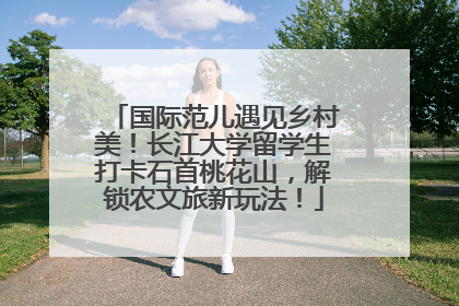 国际范儿遇见乡村美！长江大学留学生打卡石首桃花山，解锁农文旅新玩法！