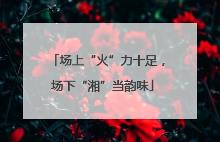 场上“火”力十足，场下“湘”当韵味