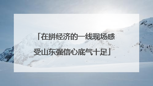 在拼经济的一线现场感受山东强信心底气十足