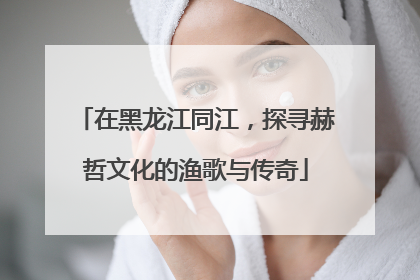 在黑龙江同江,探寻赫哲文化的渔歌与传奇