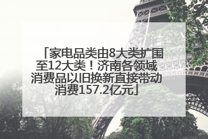 家电品类由8大类扩围至12大类！济南各领域消费品以旧换新直接带动消费157.2亿元