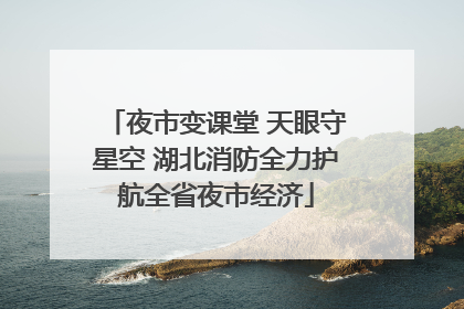 夜市变课堂 天眼守星空 湖北消防全力护航全省夜市经济