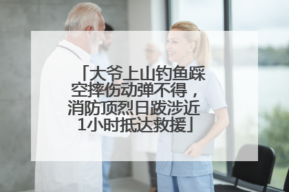 大爷上山钓鱼踩空摔伤动弹不得，消防顶烈日跋涉近1小时抵达救援
