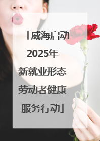 威海启动2025年新就业形态劳动者健康服务行动