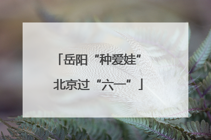 岳阳“种爱娃” 北京过“六一”