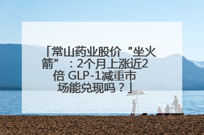 常山药业股价“坐火箭”：2个月上涨近2倍 GLP-1减重市场能兑现吗？