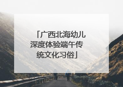 广西北海幼儿深度体验端午传统文化习俗