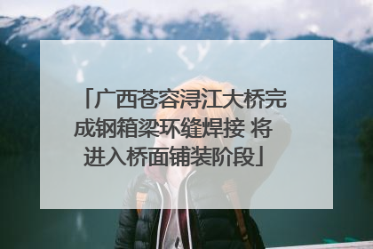 广西苍容浔江大桥完成钢箱梁环缝焊接 将进入桥面铺装阶段