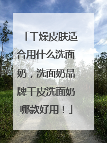 干燥皮肤适合用什么洗面奶，洗面奶品牌干皮洗面奶哪款好用！