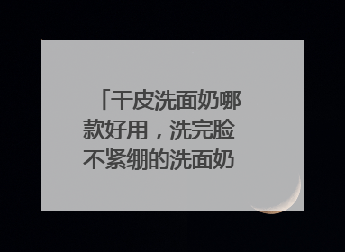 干皮洗面奶哪款好用，洗完脸不紧绷的洗面奶推荐，收藏