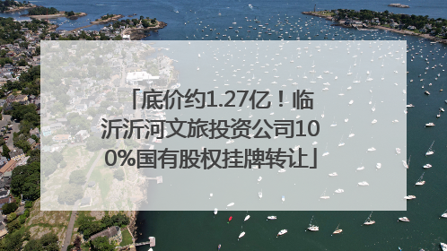 底价约1.27亿！临沂沂河文旅投资公司100%国有股权挂牌转让