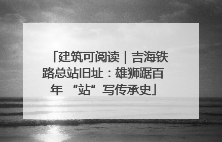 建筑可阅读｜吉海铁路总站旧址：雄狮踞百年 “站”写传承史