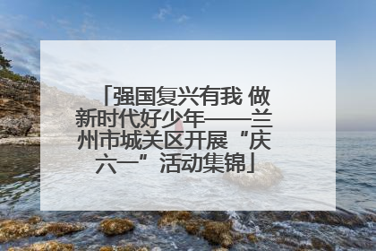 强国复兴有我 做新时代好少年——兰州市城关区开展“庆六一”活动集锦