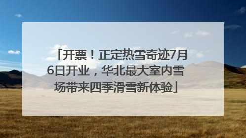 开票！正定热雪奇迹7月6日开业，华北最大室内雪场带来四季滑雪新体验