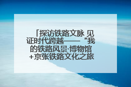 探访铁路文脉 见证时代跨越——“我的铁路风景·博物馆+京张铁路文化之旅”活动在京启动