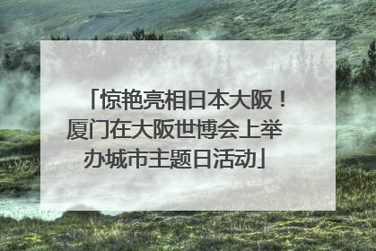 惊艳亮相日本大阪！厦门在大阪世博会上举办城市主题日活动