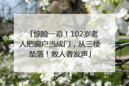 惊险一幕！102岁老人把窗户当成门，从三楼坠落！救人者发声