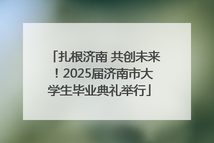 扎根济南 共创未来！2025届济南市大学生毕业典礼举行