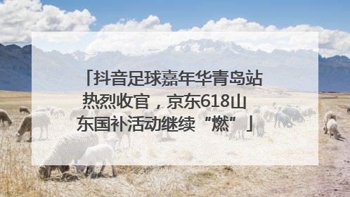 抖音足球嘉年华青岛站热烈收官，京东618山东国补活动继续“燃”