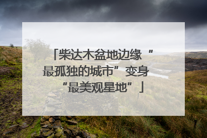 柴达木盆地边缘“最孤独的城市”变身“最美观星地”