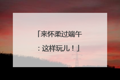 来怀柔过端午：这样玩儿！