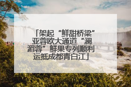 架起“鲜甜桥梁” 亚蓉欧大通道“澜湄蓉”鲜果专列顺利运抵成都青白江