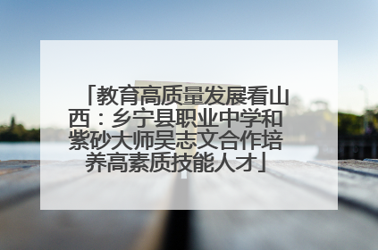 教育高质量发展看山西：乡宁县职业中学和紫砂大师吴志文合作培养高素质技能人才