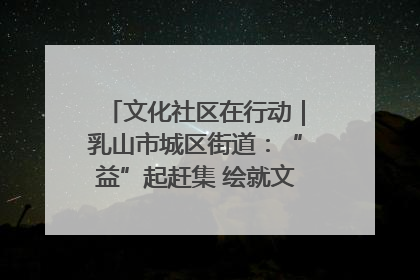 文化社区在行动｜乳山市城区街道：“益”起赶集 绘就文化社区新图景