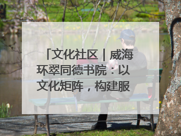 文化社区｜威海环翠同德书院：以文化矩阵，构建服务群众新场景