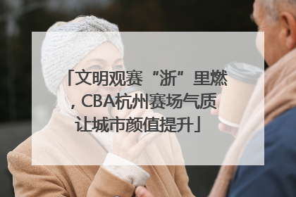 文明观赛“浙”里燃，CBA杭州赛场气质让城市颜值提升