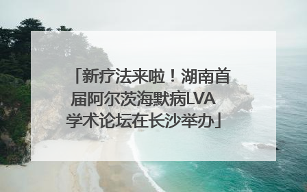 新疗法来啦！湖南首届阿尔茨海默病LVA学术论坛在长沙举办