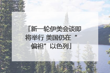新一轮伊美会谈即将举行 美国仍在“偏袒”以色列
