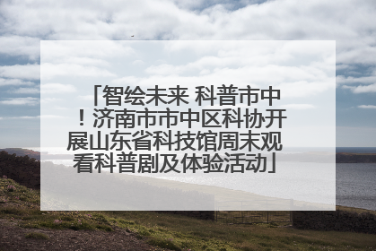 智绘未来 科普市中！济南市市中区科协开展山东省科技馆周末观看科普剧及体验活动