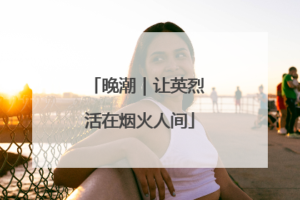 晚潮｜让英烈活在烟火人间