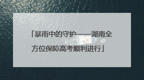 暴雨中的守护——湖南全方位保障高考顺利进行