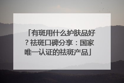 有斑用什么护肤品好？祛斑口碑分享：国家唯一认证的祛斑产品
