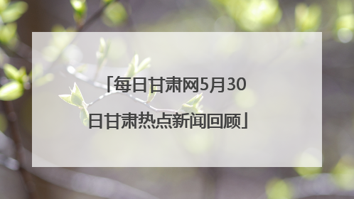 每日甘肃网5月30日甘肃热点新闻回顾